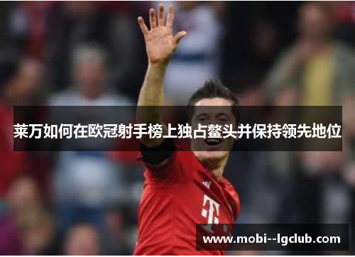莱万如何在欧冠射手榜上独占鳌头并保持领先地位