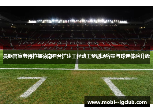 曼联官宣老特拉福德南看台扩建工程动工梦剧场容量与球迷体验升级