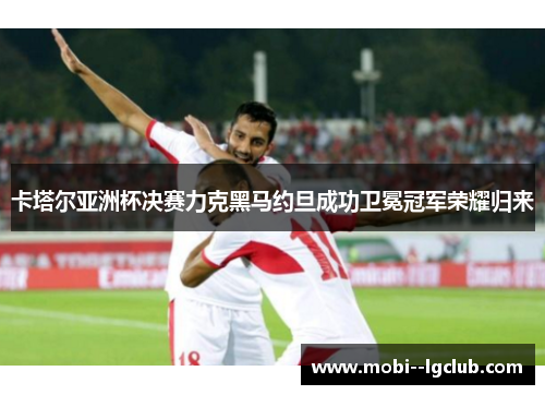 卡塔尔亚洲杯决赛力克黑马约旦成功卫冕冠军荣耀归来 卡塔尔亚洲杯决赛力克黑马约旦成功卫冕冠军荣耀归来