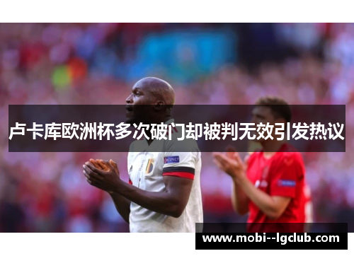 卢卡库欧洲杯多次破门却被判无效引发热议 卢卡库欧洲杯多次破门却被判无效引发热议