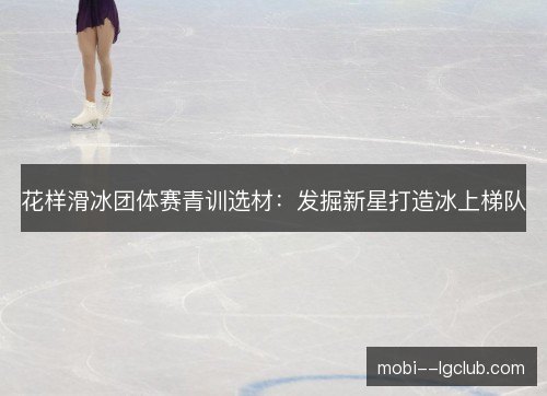 花样滑冰团体赛青训选材:发掘新星打造冰上梯队 花样滑冰团体赛青训选材:发掘新星打造冰上梯队